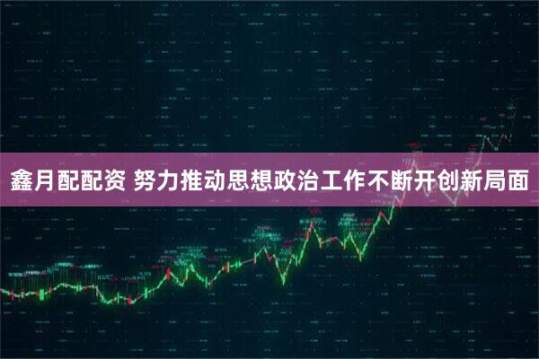 鑫月配配资 努力推动思想政治工作不断开创新局面