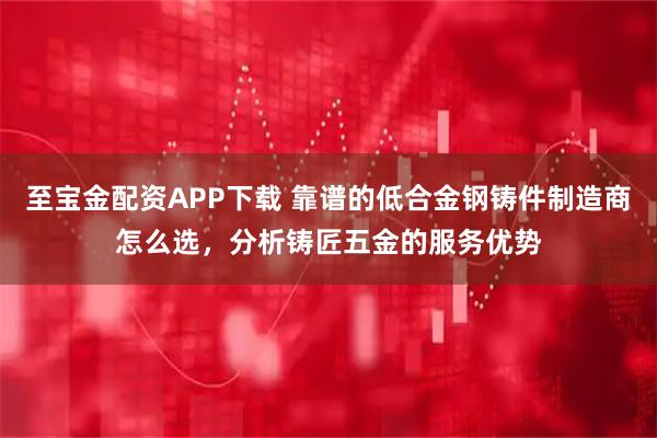 至宝金配资APP下载 靠谱的低合金钢铸件制造商怎么选，分析铸匠五金的服务优势
