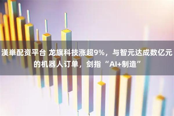 漢崋配资平台 龙旗科技涨超9%，与智元达成数亿元的机器人订单，剑指 “AI+制造”