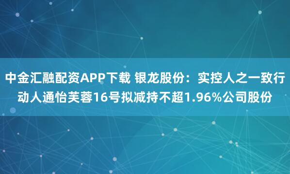 中金汇融配资APP下载 银龙股份：实控人之一致行动人通怡芙蓉16号拟减持不超1.96%公司股份