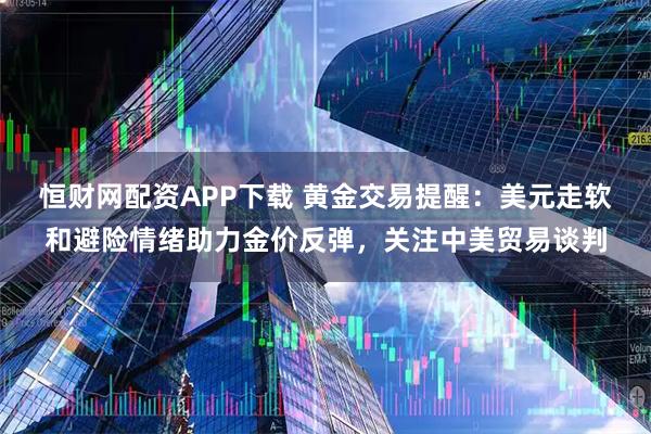 恒财网配资APP下载 黄金交易提醒：美元走软和避险情绪助力金价反弹，关注中美贸易谈判