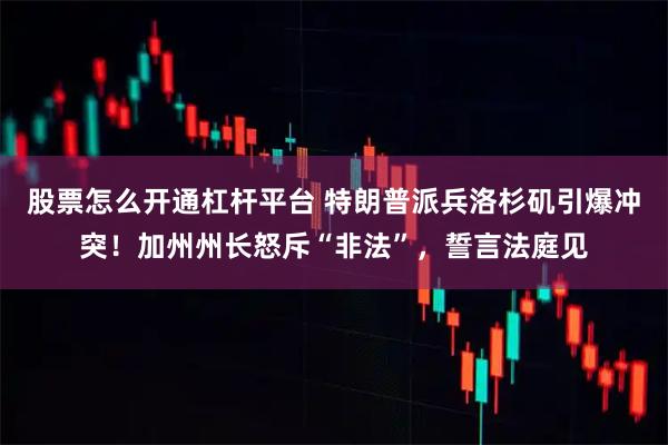股票怎么开通杠杆平台 特朗普派兵洛杉矶引爆冲突！加州州长怒斥“非法”，誓言法庭见