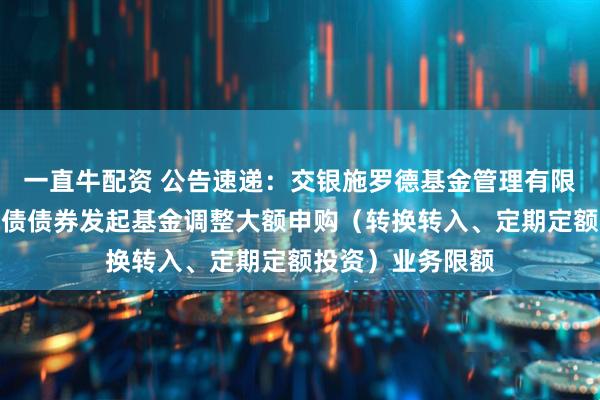一直牛配资 公告速递：交银施罗德基金管理有限公司关于交银纯债债券发起基金调整大额申购（转换转入、定期定额投资）业务限额