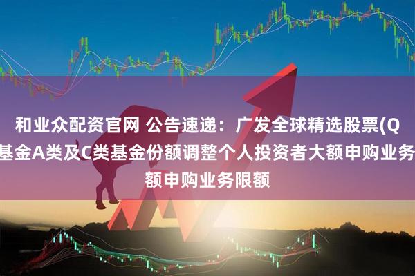 和业众配资官网 公告速递：广发全球精选股票(QDII)基金A类及C类基金份额调整个人投资者大额申购业务限额