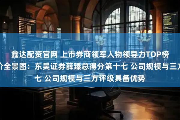 鑫达配资官网 上市券商领军人物领导力TOP榜丨行业数据评价全景图:东吴证券薛臻总得分第十七 公司规模与三方评级具备优势