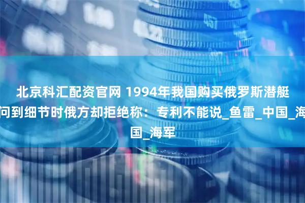 北京科汇配资官网 1994年我国购买俄罗斯潜艇，问到细节时俄方却拒绝称：专利不能说_鱼雷_中国_海军