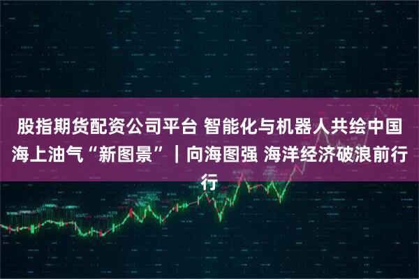 股指期货配资公司平台 智能化与机器人共绘中国海上油气“新图景”|向海图强 海洋经济破浪前行