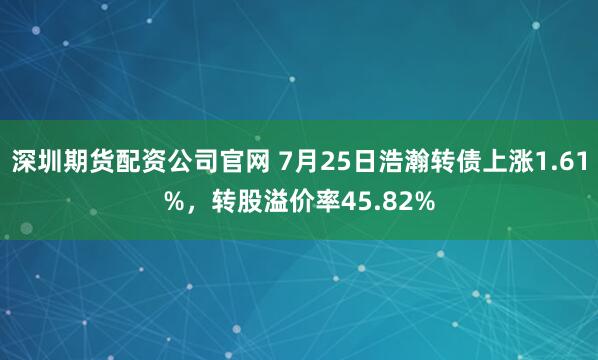 深圳期货配资公司官网 7月25日浩瀚转债上涨1.61%,转股溢价率45.82%