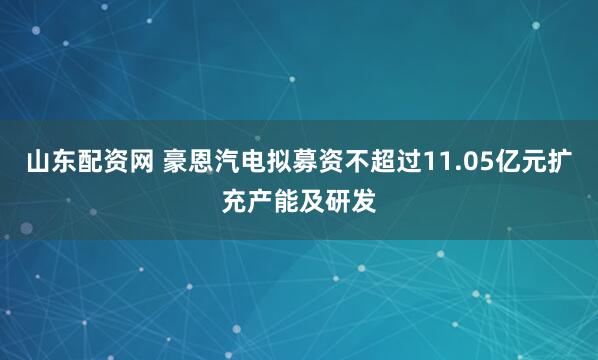 山东配资网 豪恩汽电拟募资不超过11.05亿元扩充产能及研发