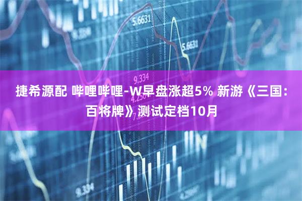 捷希源配 哔哩哔哩-W早盘涨超5% 新游《三国：百将牌》测试定档10月