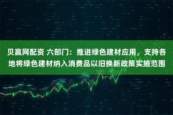 贝赢网配资 六部门：推进绿色建材应用，支持各地将绿色建材纳入消费品以旧换新政策实施范围