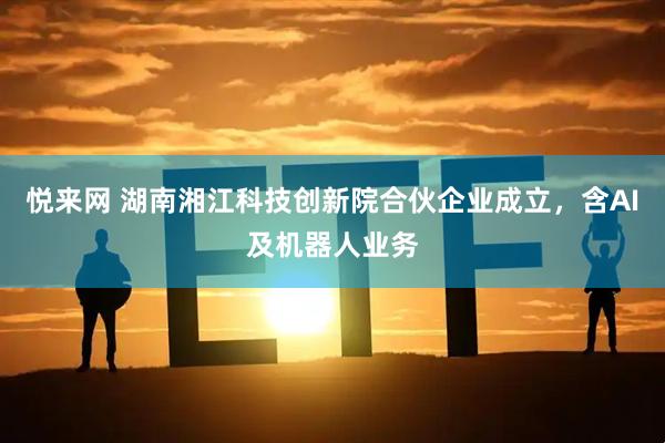 悦来网 湖南湘江科技创新院合伙企业成立，含AI及机器人业务