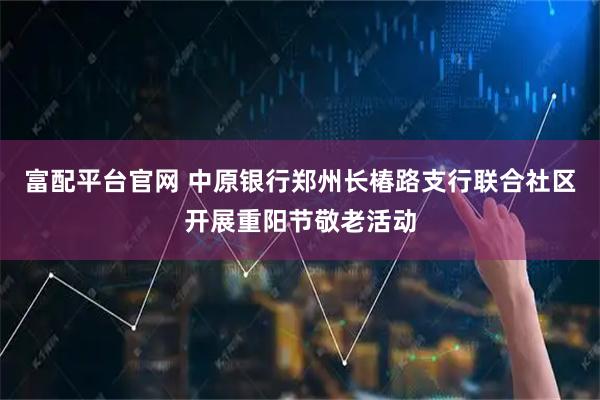 富配平台官网 中原银行郑州长椿路支行联合社区开展重阳节敬老活动