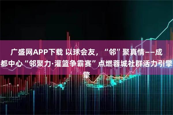 广盛网APP下载 以球会友，“邻”聚真情——成都中心“邻聚力·灌篮争霸赛”点燃蓉城社群活力引擎
